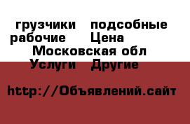 грузчики , подсобные рабочие . › Цена ­ 1 500 - Московская обл. Услуги » Другие   